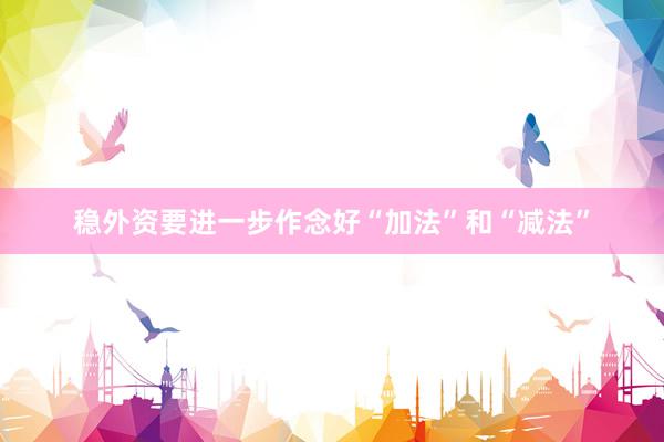 稳外资要进一步作念好“加法”和“减法”